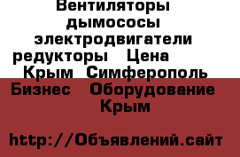 Вентиляторы, дымососы, электродвигатели, редукторы › Цена ­ 123 - Крым, Симферополь Бизнес » Оборудование   . Крым